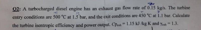 Q2: A turbocharged diesel engine has an exhaust gas flow rate of 0.15 kg/s. The turbine
T
P.
T
P
entry conditions are 500 °C at 1.5'bar, and the exit conditions are 450 °C at 1.1 bar. Calculate
the turbine isentropic efficiency and power output. Cpexh = 1.15 kJ /kg K and Yexh = 1.3.