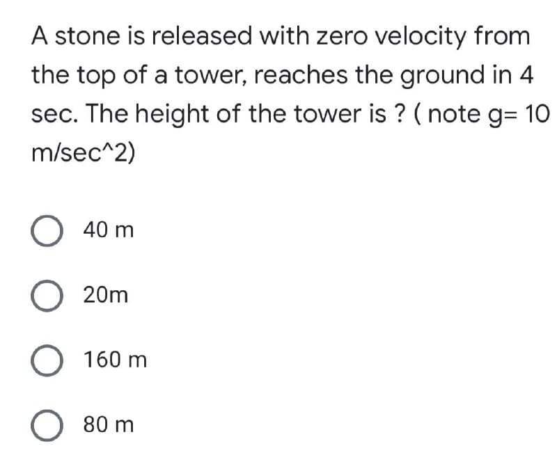 A stone is released with zero velocity from
the top of a tower, reaches the ground in 4
sec. The height of the tower is ? (note g=10
m/sec^2)
O 40 m
O 20m
O 160 m
O 80 m