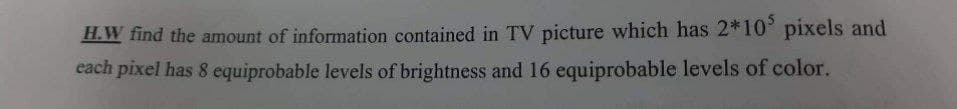 H.W find the amount of information contained in TV picture which has 2*10³ pixels and
each pixel has 8 equiprobable levels of brightness and 16 equiprobable levels of color.