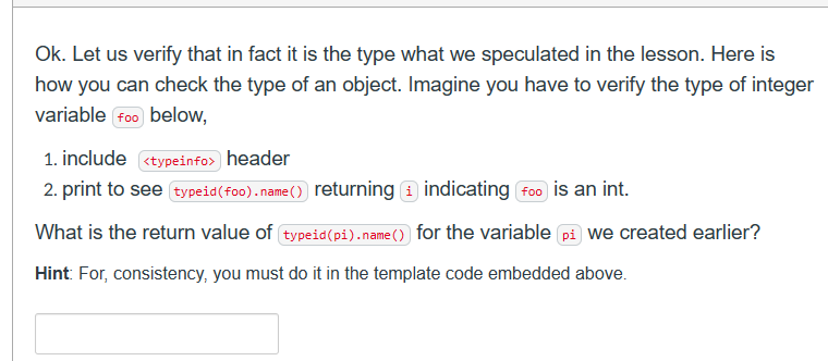 Ok. Let us verify that in fact it is the type what we speculated in the lesson. Here is
how you can check the type of an object. Imagine you have to verify the type of integer
variable foo below,
1. include <typeinfo> header
2. print to see typeid (foo). name()) returning
indicating foo is an int.
What is the return value of typeid (pi).name() for the variable pi we created earlier?
Hint: For, consistency, you must do it in the template code embedded above.