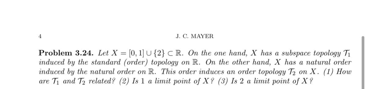 4
J. C. MAYER
Problem 3.24. Let X = [0, 1] U{2} C R. On the one hand, X has a subspace topology Ti
induced by the standard (order) topology on R. On the other hand, X has a natural order
induced by the natural order on R. This order induces an order topology T2 on X. (1) How
are Ti and T2 related? (2) Is 1 a limit point of X? (3) Is 2 a limit point of X?
