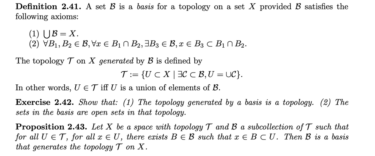 Definition 2.41. A set B is a basis for a topology on a set X provided B satisfies the
following axioms:
(1) UB = X.
(2) VB1, B2 E B, Vx E B1 N B2,3B3 E B, x E B3 C BỊN B2.
%3D
The topology T on X generated by B is defined by
T:= {UC X |3C C B,U = UC}.
In other words, U eT iff U is a union of elements of B.
Exercise 2.42. Show that: (1) The topology generated by a basis is a topology. (2) The
sets in the basis are open sets in that topology.
Proposition 2.43. Let X be a space with topology T and B a subcollection of T such that
for all U ET, for all x E U, there exists B E B such that x E B CU. Then B is a basis
that generates the topology T on X.
