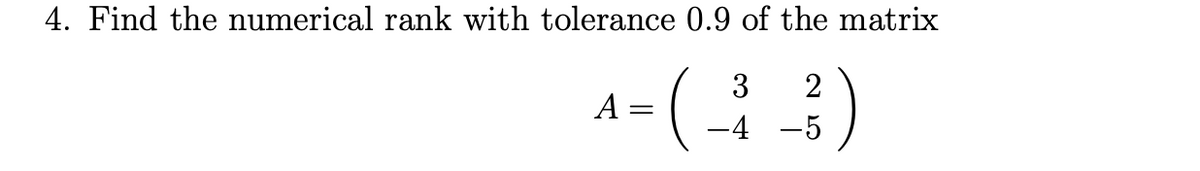 4. Find the numerical rank with tolerance 0.9 of the matrix
(.
3
2
A =
-4 -5
