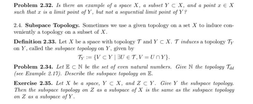 Problem 2.32. Is there an example of a space X, a subset Y C X, and a point x E X
such that x is a limit point of Y, but not a sequential limit point of Y?
2.4. Subspace Topology. Sometimes we use a given topology on a set X to induce con-
veniently a topology on a subset of X.
Definition 2.33. Let X be a space with topology T and Y c X. T induces a topology Ty
on Y, called the subspace topology on Y, given by
Ty := {V cY | BU € T,V = U nY}.
Problem 2.34. Let E CN be the set of even natural numbers. Give N the topology Tad
(see Example 2.17). Describe the subspace topology on E.
Exercise 2.35. Let X be a space, Y C X, and ZC Y. Give Y the subspace topology.
Then the subspace topology on Z as a subspace of X is the same as the subspace topology
on Z as a subspace of Y.
