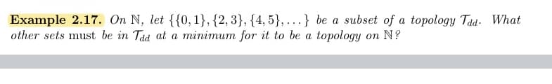 Example 2.17. On N, let {{0, 1}, {2, 3}, {4, 5},.} be a subset of a topology Tad- What
other sets must be in Tad at a minimum for it to be a topology on N?
....
