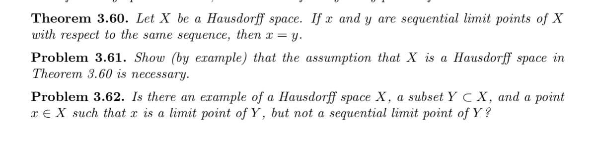 Theorem 3.60. Let X be a Hausdorff space. If x and y are sequential limit points of X
with respect to the same sequence, then x = y.
Problem 3.61. Show (by example) that the assumption that X is a Hausdorff space in
Theorem 3.60 is necessary.
Problem 3.62. Is there an example of a Hausdorff space X, a subset Y C X, and a point
x € X such that x is a limit point of Y, but not a sequential limit point of Y ?
