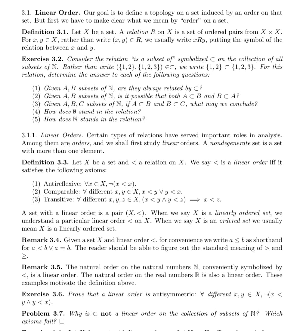 3.1. Linear Order. Our goal is to define a topology on a set induced by an order on that
set. But first we have to make clear what we mean by “order" on a set.
Definition 3.1. Let X be a set. A relation R on X is a set of ordered pairs from X × X.
For x, y E X, rather than write (x, y) E
relation between x and y.
we usually write xRy, putting the symbol of the
Exercise 3.2. Consider the relation "is a subset of" symbolized C on the collection of all
subsets of N. Rather than write ({1,2}, {1, 2, 3}) €C, we write {1,2} C {1,2, 3}. For this
relation, determine the answer to each of the following questions:
(1) Given A, B subsets of N, are they always related by C?
(2) Given A, B subsets of N, is it possible that both A C B and BC A?
(3) Given A, В, С subsets ofN, if A c В and B с С, what may we conclude?
(4) How docs Ø stand in the relation?
(5) How does N stands in the relation?
3.1.1. Linear Orders. Certain types of relations have served important roles in analysis.
Among them are orders, and we shall first study linear orders. A nondegenerate set is a set
with more than one element.
Definition 3.3. Let X be a set and < a relation on X. We say < is a linear order iff it
satisfies the following axioms:
(1) Antireflexive: Væ E X, ¬(x < x).
(2) Comparable: V different x, y E X, x < y V y < x.
(3) Transitive: V different x, y, z E X, (x < y ^y < z) = x < z.
A set with a linear order is a pair (X,<). When we say X is a linearly ordered set, we
understand a particular linear order < on X. When we say X is an ordered set we usually
mean X is a linearly ordered set.
Remark 3.4. Given a set X and linear order <, for convenience we write a < b as shorthand
for a < b V a = b. The reader should be able to figure out the standard meaning of > and
2.
Remark 3.5. The natural order on the natural numbers N, conveniently symbolized by
<, is a linear order. The natural order on the real numbers R is also a linear order. These
examples motivate the definition above.
Exercise 3.6. Prove that a linear order is antisymmetric: V different x, y E X,¬(x <
улу<х).
Problem 3.7. Why is C not a linear order on the collection of subsets of N? Which
ахiоms fail? ‑
