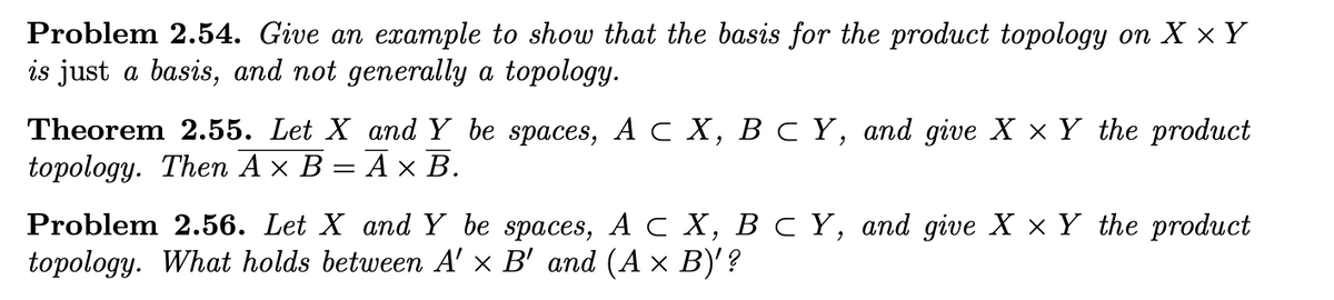 Problem 2.54. Give an example to show that the basis for the product topology on X ×Y
is just a basis, and not generally a topology.
Theorem 2.55. Let X аnd Y be spaces, Ас Х, В с Ү, and give ХxY the product
topology. Thеn A x В — Аx В.
Problem 2.56. Let X andY be spaces, A C X, B c Y, and give X × Y the product
topology. What holds between A' × B' and (A × B)'?
