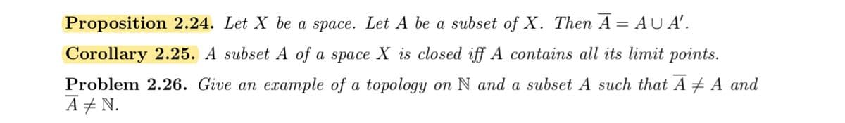 Proposition 2.24. Let X be a space. Let A be a subset of X. Then A = AU A'.
Corollary 2.25. A subset A of a space X is closed iff A contains all its limit points.
Problem 2.26. Give an example of a topology on N and a subset A such that A + A and
A + N.
