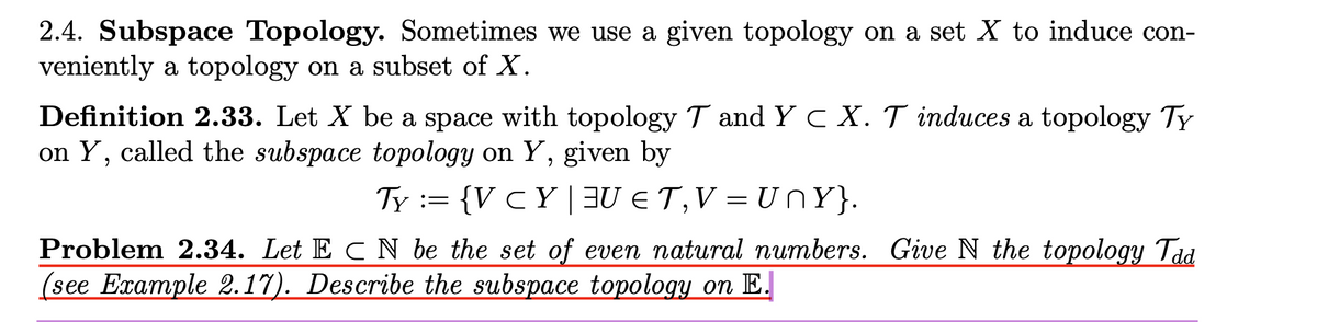 2.4. Subspace Topology. Sometimes we use a given topology on a set X to induce con-
veniently a topology on a subset of X.
Definition 2.33. Let X be a space with topology T and Y C X. T induces a topology Ty
on Y, called the subspace topology on Y, given by
Ty := {V CY | 3U € T,V = U nY}.
Problem 2.34. Let E C N be the set of even natural numbers. Give N the topology Tád
(see Example 2.17). Describe the subspace topology on E.
