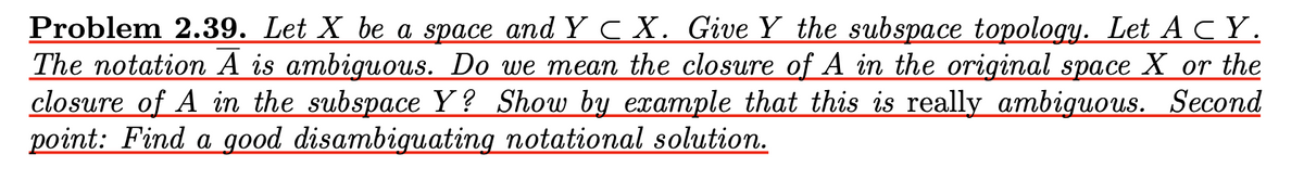 Problem 2.39. Let X be a space and Y C X. Give Y the subspace topology. Let A CY.
The notation A is ambiguous. Do we mean the closure of A in the original space X or the
closure of A in the subspace Y? Show by example that this is really ambiguous. Second
point: Find a good disambiguating notational solution.
