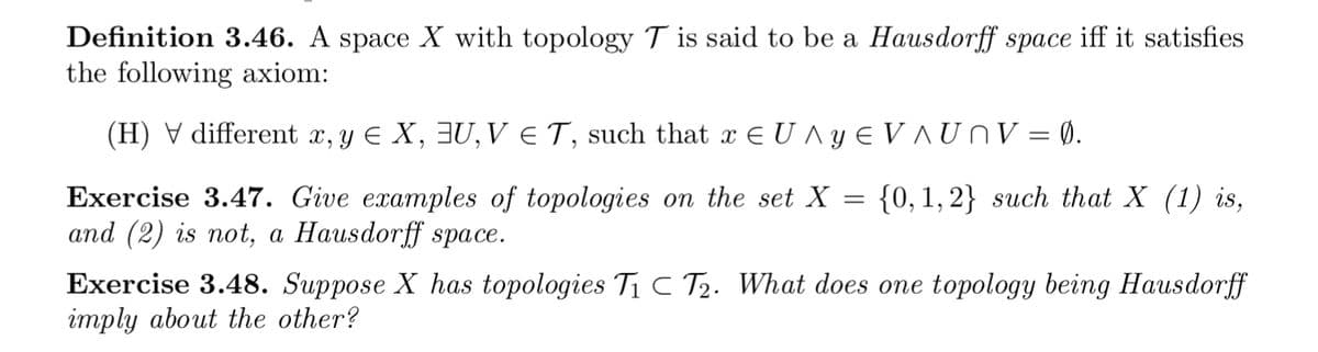 Definition 3.46. A space X with topology T is said to be a Hausdorff space iff it satisfies
the following axiom:
(H) V different x, y E X, 3U, V ET, such that x E U ^ y E V UNV = Ø.
{0, 1,2} such that X (1) is,
Exercise 3.47. Give examples of topologies on the set X
and (2) is not, а Наusdor:ff sрасе.
6.
Exercise 3.48. Suppose X has topologies T1 C T2. What does one topology being Hausdorff
imply about the other?
