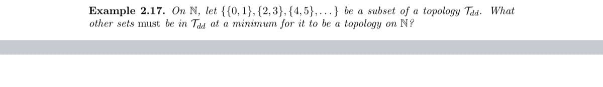 Example 2.17. On N, let {{0, 1}, {2,3}, {4,5}, ...} be a subset of a topology Tad. What
other sets must be in Tad at a minimum for it to be a topology on N?
