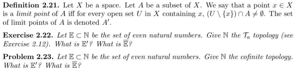 Definition 2.21. Let X be a space. Let A be a subset of X. We say that a point x E X
is a limit point of A iff for every open set U in X containing x, (U \ {x})n A ± Ø. The set
of limit points of A is denoted A'.
Exercise 2.22. Let E C N be the set of even natural numbers. Give N the Ta topology (see
Exercise 2.12). What is E'? What is E?
Problem 2.23. Let E C N be the set of even natural numbers. Give N the cofinite topology.
What is E'? What is E?
