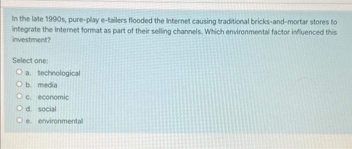 In the late 1990s, pure-play e-tailers flooded the Internet causing traditional bricks-and-mortar stores to
integrate the Internet format as part of their selling channels. Which environmental factor influenced this
investment?
Select one:
O a. technological
O b. media
O c. economic
O d. social
O e. environmental
