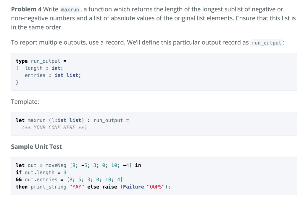 Problem 4 Write maxrun , a function which returns the length of the longest sublist of negative or
non-negative numbers and a list of absolute values of the original list elements. Ensure that this list is
in the same order.
To report multiple outputs, use a record. We'll define this particular output record as run_output :
type run_output =
{
length : int;
entries : int list;
}
Template:
let maxrun (l:int list) : run_output =
(** YOUR CODE HERE **)
Sample Unit Test
let out = moveNeg [8; -5; 3; 0; 10; -4] in
if out.length = 3
&& out.entries = [8; 5; 3; 0; 10; 4]
then print_string "YAY" else raise (Failure "00PS");
