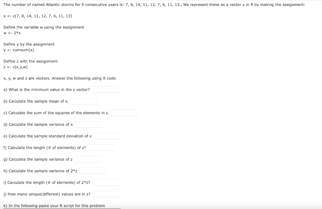 The number of named Atlantic storms for 9 consecutive years is: 7, 8, 14, 11, 12, 7, 6, 11, 13., We represent these as a vector x in R by making the assignment:
x <- c(7, 8, 14, 11, 12, 7, 6, 11, 13)
Define the variable w using the assignment
w <- 2*x
Define y by the assignment
y <- cumsum(x)
Define z with the assignment
z <- c(x,y,w)
x, y, w and z are vectors. Answer the following using R code.
a) What is the minimum value in the z vector?
b) Calculate the sample mean of x.
c) Calculate the sum of the squares of the elements in z.
d) Calculate the sample variance of x
e) Calculate the sample standard deviation of x
f) Calculate the length (# of elements) of z?
g) Calculate the sample variance of z
h) Calculate the sample variance of 2*z
i) Calculate the length (# of elements) of 2*z?
j) How many unique(different) values are in z?
k) In the following paste your R script for this problem
