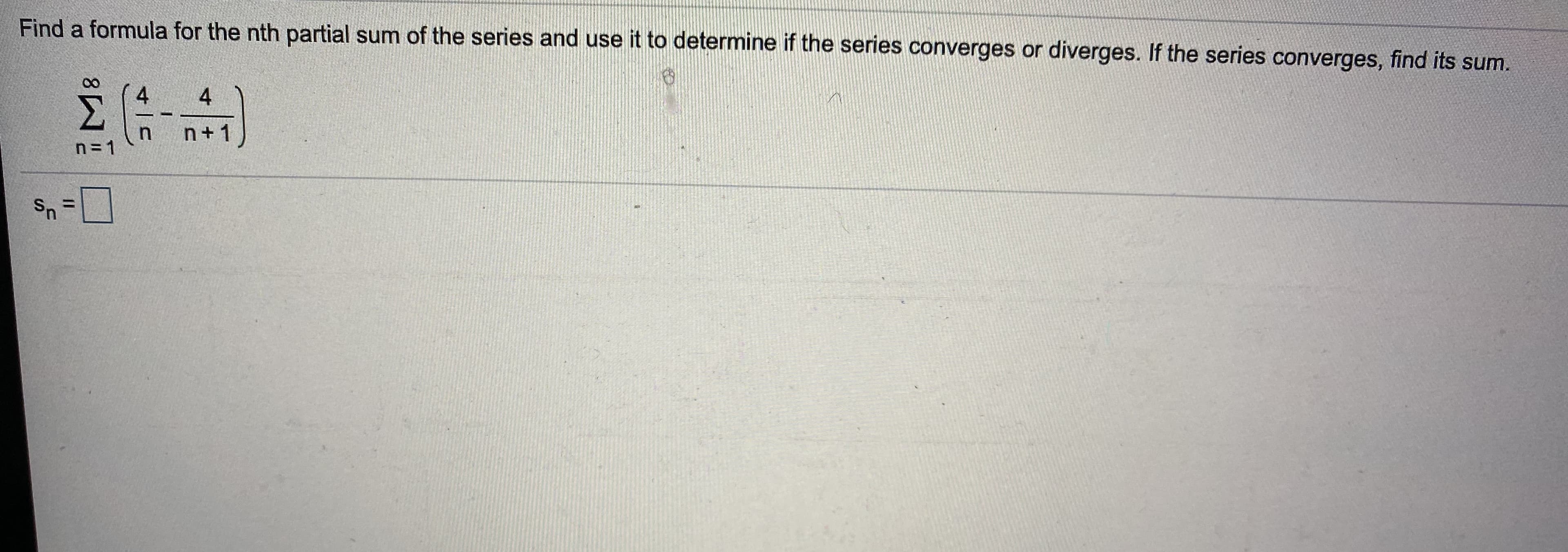 Find a formula for the nth partial sum of the series and use it to determine if the series converges or diverges. If the series converges, find its sum.
M.
4
4
n+1
n=1
Sn
