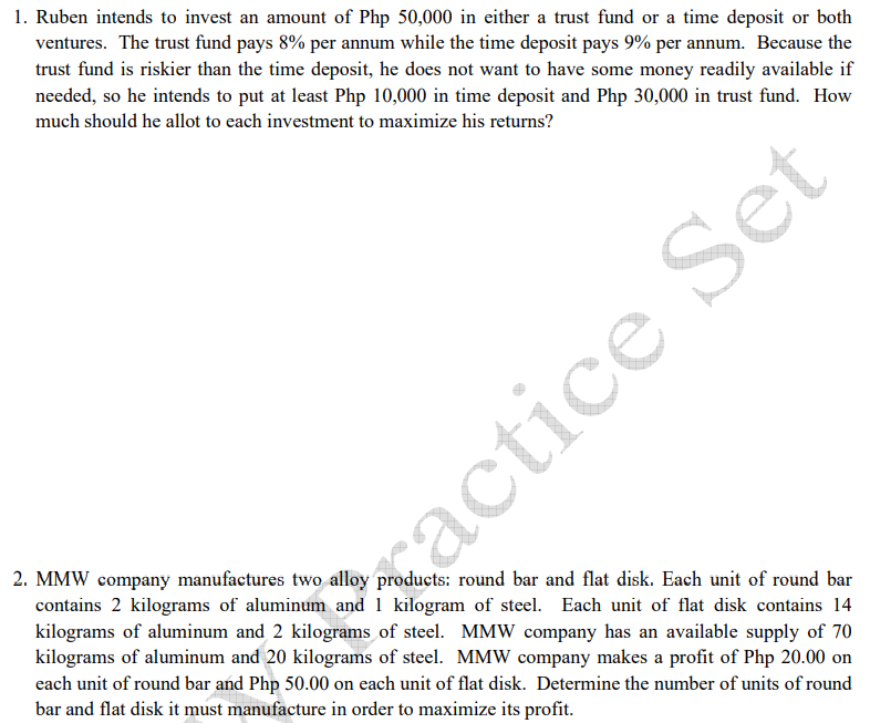 1. Ruben intends to invest an amount of Php 50,000 in either a trust fund or a time deposit or both
ventures. The trust fund pays 8% per annum while the time deposit pays 9% per annum. Because the
trust fund is riskier than the time deposit, he does not want to have some money readily available if
needed, so he intends to put at least Php 10,000 in time deposit and Php 30,000 in trust fund. How
much should he allot to each investment to maximize his returns?
2. MMW company manufactures two alloy products: round bar and flat disk. Each unit of round bar
contains 2 kilograms of aluminum and 1 kilogram of steel. Each unit of flat disk contains 14
kilograms of aluminum and 2 kilograms of steel. MMW company has an available supply of 70
kilograms of aluminum and 20 kilograms of steel. MMW company makes a profit of Php 20.00 on
each unit of round bar and Php 50.00 on each unit of flat disk. Determine the number of units of round
bar and flat disk it must manufacture in order to maximize its profit.
xactice Set
