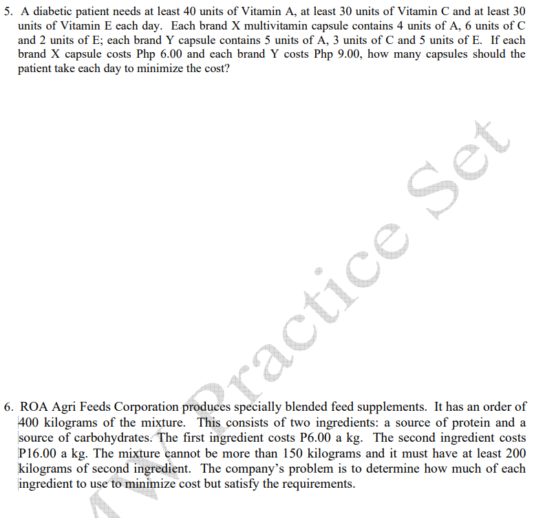 5. A diabetic patient needs at least 40 units of Vitamin A, at least 30 units of Vitamin C and at least 30
units of Vitamin E each day. Each brand X multivitamin capsule contains 4 units of A, 6 units of C
and 2 units of E; each brand Y capsule contains 5 units of A, 3 units of C and 5 units of E. If each
brand X capsule costs Php 6.00 and each brand Y costs Php 9.00, how many capsules should the
patient take each day to minimize the cost?
6. ROA Agri Feeds Corporation produces specially blended feed supplements. It has an order of
400 kilograms of the mixture. This consists of two ingredients: a source of protein and a
source of carbohydrates. The first ingredient costs P6.00 a kg. The second ingredient costs
P16.00 a kg. The mixture cannot be more than 150 kilograms and it must have at least 200
kilograms of second ingredient. The company's problem is to determine how much of each
ingredient to use to minimize cost but satisfy the requirements.
ractice Set
