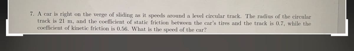 7. A car is right on the verge of sliding as it speeds around a level circular track. The radius of the circular
track is 21 m, and the coefficient of static friction between the car's tires and the track is 0.7, while the
coefficient of kinetic friction is 0.56. What is the speed of the car?
