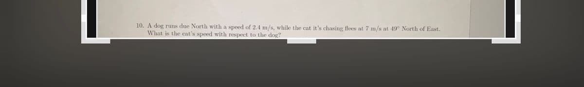 10. A dog runs due North with a speed of 2.4 m/s, while the cat it's chasing flees at 7 m/s at 49° North of East.
What is the cat's speed with respect to the dog?
