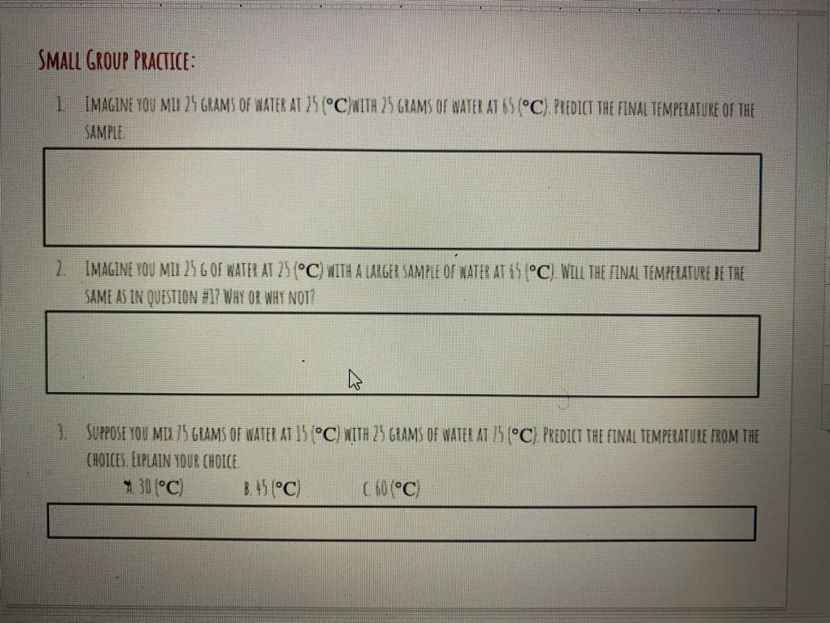 SMALL GROUP PRACTICE:
1 IMAGINE YOU MI 25 GRAMS OF WATER AT 25 (°CWITH 75 GRAMS OF WATER AT 6S (°C) PREDICT THE FINAL TEMPERATURE OF THE
SAMPLE
2 IMAGINE YOU MI 25 6 OF WATER AT 25 (°C) #ITH A LARGER SAMPLE OF NATER AT 65 (°C) WILL THE FINAL TEMPELATURE BE THE
SAMI AS IN QUESTION #1? WAY OR WHY NOT?
1 SUPPOSE YOU MIX5 GIAMS OF WATER AT 15 °C) WITH 25 GRAMS OF WATER AT /5 (°C) PREDICT THE FINAL TEMPERATURE FROM THE
CHOICES EXPLAIN YOUR CHOICE.
1 30 (°C)
B.15 PC)
C 60 (°C)
