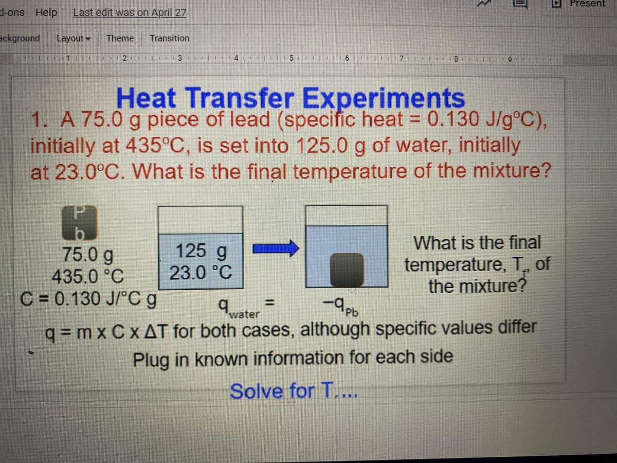 D Present
d-ons Help
Last edit was on April 27
ackground
Layout
Theme
Transition
Heat Transfer Experiments
1. A 75.0 g piece of lead (specific heat = 0.130 J/g°C),
initially at 435°C, is set into 125.0 g of water, initially
at 23.0°C. What is the final temperature of the mixture?
%3D
What is the final
75.0 g
435.0 °C
C = 0.130 J/°C g
125 g
23.0 °C
temperature, T, of
the mixture?
%D
water
q = m x C x AT for both cases, although specific values differ
Plug in known information for each side
Solve for T..
