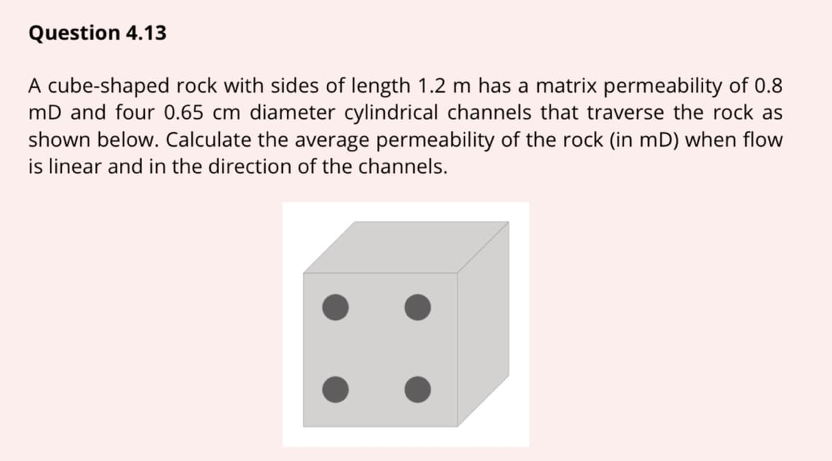 Question 4.13
A cube-shaped rock with sides of length 1.2 m has a matrix permeability of 0.8
mD and four 0.65 cm diameter cylindrical channels that traverse the rock as
shown below. Calculate the average permeability of the rock (in mD) when flow
is linear and in the direction of the channels.
