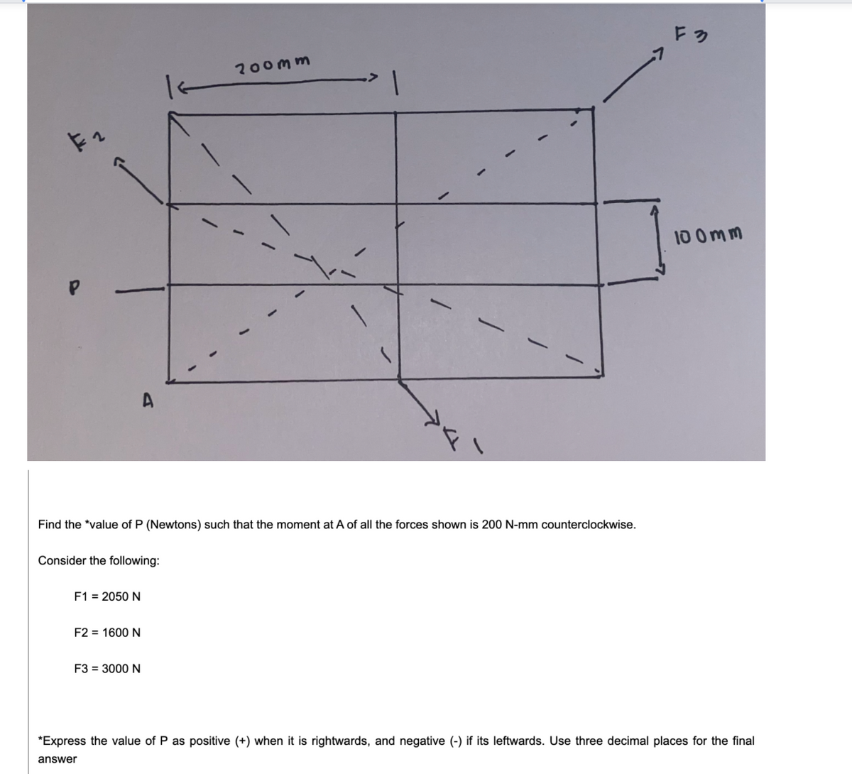 Fっ
200mm
10 0mm
Find the *value of P (Newtons) such that the moment at A of all the forces shown is 200 N-mm counterclockwise.
Consider the following:
F1 = 2050 N
F2 = 1600 N
F3 = 3000 N
*Express the value of P as positive (+) when it is rightwards, and negative (-) if its leftwards. Use three decimal places for the final
answer
