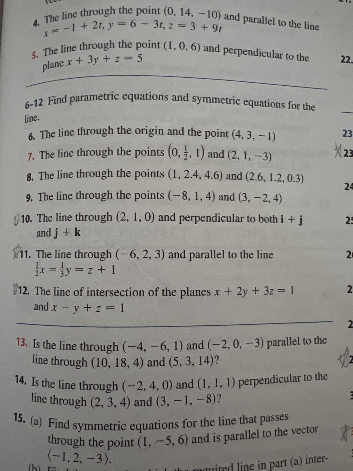 x= -1 + 2t, y = 6 - 3t, z = 3 +9t
4. The line through the point (0, 14, -10) and parallel to the line
plane x + 3y + z = 5
5. The line through the point (1, 0, 6) and perpendicular to the
6-12 Find parametric equations and symmetric equations for the
line.
6. The line through the origin and the point (4, 3, -1)
7. The line through the points (0, 2, 1) and (2, 1, -3)
8. The line through the points (1, 2.4, 4.6) and (2.6, 1.2, 0.3)
9. The line through the points (-8, 1, 4) and (3, -2, 4)
10. The line through (2, 1, 0) and perpendicular to both i + j
and j + k
11. The line through (-6, 2, 3) and parallel to the line
x = y = z + 1
12. The line of intersection of the planes x + 2y + 3z = 1
and x = y + z = 1
13. Is the line through (−4, −6, 1) and (-2, 0, − 3) parallel to the
line through (10, 18, 4) and (5, 3, 14)?
14. Is the line through (-2, 4, 0) and (1, 1, 1) perpendicular to the
line through (2, 3, 4) and (3, -1, -8)?
15. (a) Find symmetric equations for the line that passes
through the point (1, -5, 6) and is parallel to the vector
(-1, 2, -3).
quired line in part (a) inter-
22.
23
23
24
25
20
2
2
3
$3
: