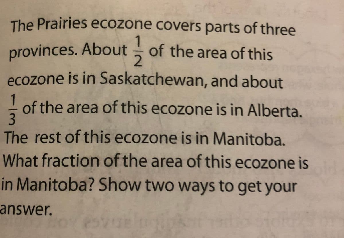 The Prairies ecozone covers parts of three
provinces. About of the area of this
2.
ecozone is in Saskatchewan, and about
1
of the area of this ecozone is in Alberta,
3
The rest of this ecozone is in Manitoba.
What fraction of the area of this ecozone is
in Manitoba? Show two ways to get your
answer.
