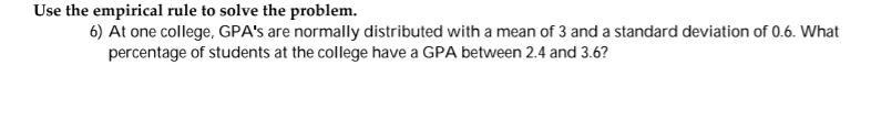 Use the empirical rule to solve the problem.
6) At one college, GPA's are normally distributed with a mean of 3 and a standard deviation of 0.6. What
percentage of students at the college have a GPA between 2.4 and 3.6?
