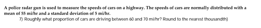 A police radar gun is used to measure the speeds of cars on a highway. The speeds of cars are normally distributed with a
mean of 55 mi/hr and a standard deviation of 5 mi/hr.
7) Roughly what proportion of cars are driving between 60 and 70 mi/hr? Round to the nearest thousandth)
