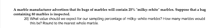 A marble manufacturer advertises that its bags of marbles will contain 25% "milky-white" marbles. Suppose that a bag
containing 80 marbles is inspected.
20) What value should we expect for our sampling percentage of milky-white marbles? How many marbles would
this be? Round to the nearest whole marble.
