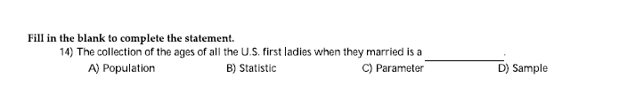 Fill in the blank to complete the statement.
14) The collection of the ages of all the U.S. first ladies when they married is a
A) Population
B) Statistic
C) Parameter
D) Sample
