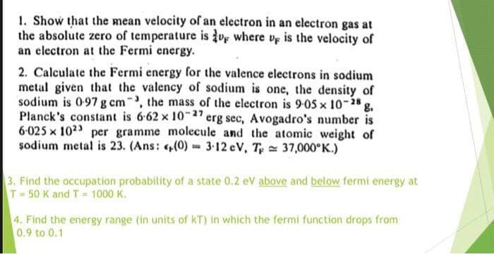 1. Show that the mean velocity of an electron in an electron gas at
the absolute zero of temperature is ve where vr is the velocity of
an electron at the Fermi energy.
2. Calculate the Fermi energy for the valence electrons in sodium
metal given that the valency of sodium is one, the density of
sodium is 097 g cm, the mass of the electron is 9-05 x 10-28
Planck's constant is 6-62 x 1-27 erg sec, Avogadro's number is
6-025 x 1023 per gramme molecule and the atomic weight of
sodium metal is 23. (Ans: (0) = 3-12 eV, T 37,000°K.)
3. Find the occupation probability of a state 0.2 eV above and below fermi energy at
T 50 K and T 1000 K.
4. Find the energy range (in units of kT) in which the fermi function drops from
0.9 to 0.1
