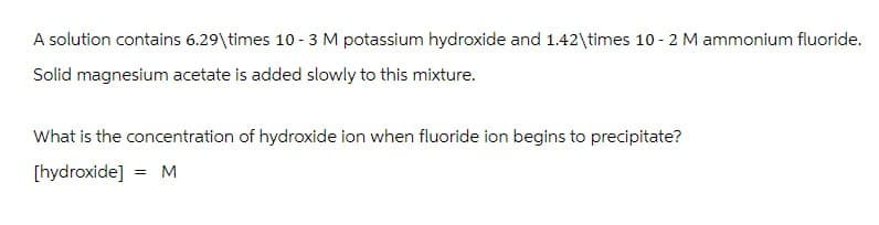 A solution contains 6.29\times 10-3 M potassium hydroxide and 1.42\times 10 - 2 M ammonium fluoride.
Solid magnesium acetate is added slowly to this mixture.
What is the concentration of hydroxide ion when fluoride ion begins to precipitate?
[hydroxide] = M