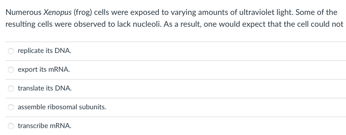 Numerous Xenopus (frog) cells were exposed to varying amounts of ultraviolet light. Some of the
resulting cells were observed to lack nucleoli. As a result, one would expect that the cell could not
O
replicate its DNA.
export its mRNA.
888
translate its DNA.
assemble ribosomal subunits.
transcribe mRNA.