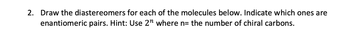 2. Draw the diastereomers for each of the molecules below. Indicate which ones are
enantiomeric pairs. Hint: Use 2" where n= the number of chiral carbons.