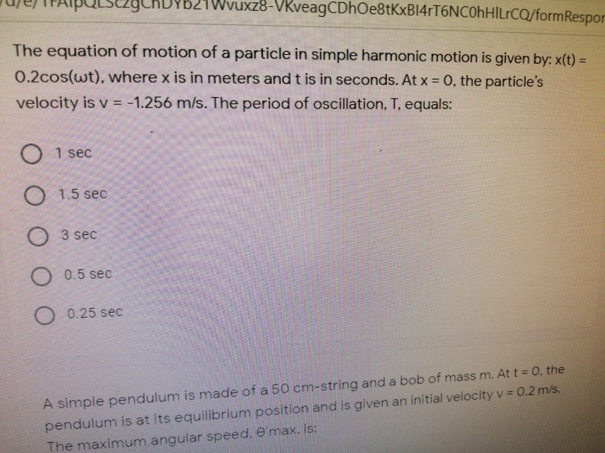 CADYb21Wvuxz8-VKveagCDhOe8tKxBI4rT6NCOhHILrCQ/formRespor
The equation of motion of a particle in simple harmonic motion is given by: x(t) =
0.2cos(wt), where x is in meters and t is in seconds. At x = 0, the particle's
velocity is v = -1.256 m/s. The period of oscillation. T. equals:
O 1 sec
O 15 sec
O 3 sec
O 0.5 sec
O 0.25 sec
pendulum is at its equilibrium position and is given an initial velocity v = 0.2 m/s.
The maximum angular speed. emax,is:
A simple pendulum is made of a 50 cm-string and a bob of mass m. At t = 0, the
