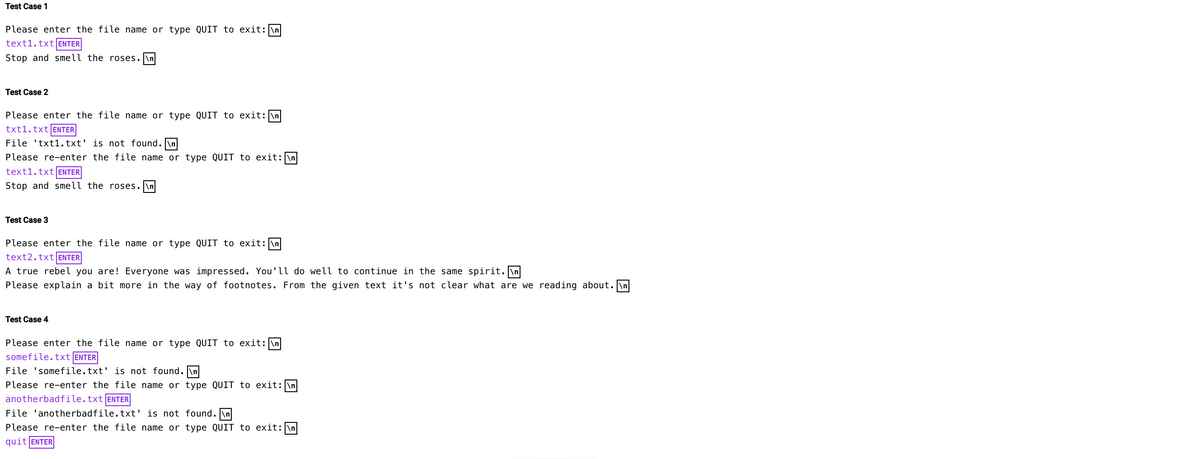 Test Case 1
Please enter the file name or type QUIT to exit: \n
text1.txt ENTER
Stop and smell the roses.\n
Test Case 2
Please enter the file name or type QUIT to exit: \n
txt1.txt ENTER
File txt1.txt' is not found.\n
Please re-enter the file name or type QUIT to exit: \n
text1.txt ENTER
Stop and smell the roses.\n
Test Case 3
Please enter the file name or type QUIT to exit: \n
text2.txt ENTER
A true rebel you are! Everyone was impressed. You'll do well to continue in the same spirit.\n
Please explain a bit more in the way of footnotes. From the given text it's not clear what are we reading about.\n
Test Case 4
Please enter the file name or type QUIT to exit: \n
somefile.txt ENTER
File 'somefile.txt' is not found.\n
Please re-enter the file name or type QUIT to exit: \n
anotherbadfile.txt ENTER
File 'anotherbadfile.txt' is not found. \n
Please re-enter the file name or type QUIT to exit: \n
quit ENTER