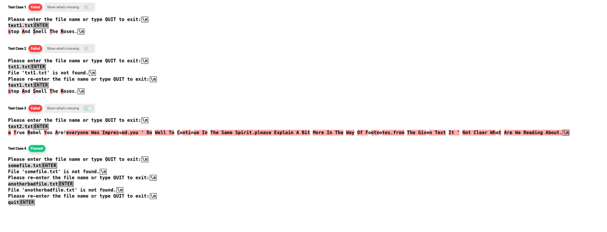 Test Case 1 Failed Show what's missing
Please enter the file name or type QUIT to exit: \n
text1.txt ENTER
stop And Smell The Roses.\n
Test Case 2 Failed Show what's missing
Please enter the file name or type QUIT to exit: \n
txt1.txt ENTER
File txt1.txt' is not found.\n
Please re-enter the file name or type QUIT to exit: \n
text1.txt ENTER
stop And Smell The Roses.\n
Test Case 3 Failed Show what's missing
Please enter the file name or type QUIT to exit: \n
text2.txt ENTER
a True Rebel You Are! everyone Was Impressed. you Do Well To Continue In The Same Spirit.please Explain A Bit More In The Way Of Footnotes.from The Given Text It Not Clear What Are We Reading About.\n
Test Case 4 Passed!
Please enter the file name or type QUIT to exit: \n
somefile.txt ENTER
File 'somefile.txt' is not found.\n
Please re-enter the file name or type QUIT to exit: \n
anotherbadfile.txt ENTER
File 'anotherbadfile.txt' is not found.\n
Please re-enter the file name or type QUIT to exit: \n
quit ENTER