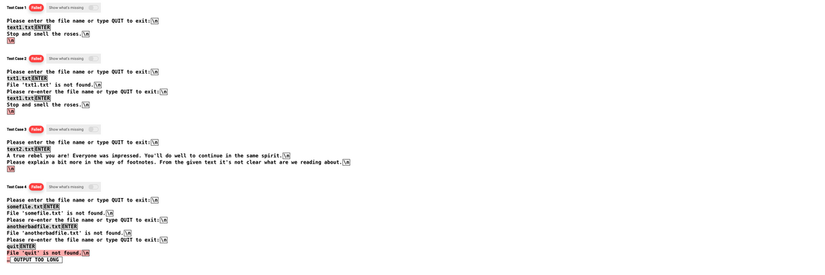 Test Case 1
Failed Show what's missing
Please enter the file name or type QUIT to exit: \n
text1.txt ENTER
Stop and smell the roses.\n
\n
Test Case 2 Failed Show what's missing
Please enter the file name or type QUIT to exit: \n
txt1.txt ENTER
File 'txt1.txt' is not found.\n
Please re-enter the file name or type QUIT to exit: \n
text1.txt ENTER
Stop and smell the roses.\n
\n
Test Case 3 Failed Show what's missing
Please enter the file name or type QUIT to exit: \n
text2.txt ENTER
A true rebel you are! Everyone was impressed. You'll do well to continue in the same spirit.\n
Please explain a bit more in the way of footnotes. From the given text it's not clear what are we reading about.\n
\n
Test Case 4 Failed Show what's missing
Please enter the file name or type QUIT to exit: \n
somefile.txt ENTER
File 'somefile.txt' is not found.\n
Please re-enter the file name or type QUIT to exit: \n
anotherbadfile.txt ENTER
File 'anotherbadfile.txt' is not found.\n
Please re-enter the file name or type QUIT to exit: \n
quit ENTER
File 'quit' is not found.\n
... OUTPUT TOO LONG