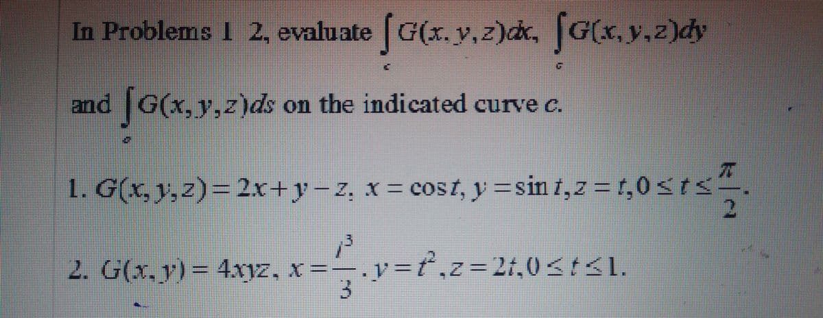 In Problems 2, evaluate
G(x. v, z)dc, G(x, y,z)dy
and G(x, y,z)ds on the indicated curve c.
1. G(x, 1,z)=2x+y-z, x = cost, y
=sin i,z =t,0sts-
2. G(x, y) = 4xyz, x =.v=ť,z=2t,0<:<l.
3.
z3D2t,0<tI.
