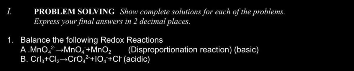 I.
PROBLEM SOLVING Show complete solutions for each of the problems.
Express your final answers in 2 decimal places.
1. Balance the following Redox Reactions
A.MnO4²→MnO4+MnO₂
B. Crl3+Cl₂ CrO42+1O4+Cl (acidic)
(Disproportionation reaction) (basic)