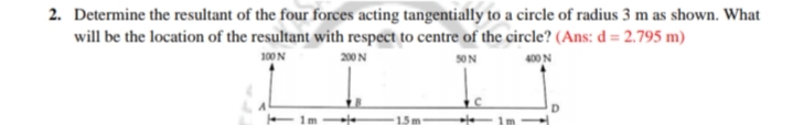 2. Determine the resultant of the four forces acting tangentially to a circle of radius 3 m as shown. What
will be the location of the resultant with respect to centre of the circle? (Ans: d = 2.795 m)
400 N
100 N
200 N
50N
