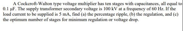 A Cockcroft-Walton type voltage multiplier has ten stages with capacitances, all equal to
0.1 µF. The supply transformer secondary voltage is 100 kV at a frequency of 60 Hz. If the
load current to be supplied is 5 mA, find (a) the percentage ripple, (b) the regulation, and (c)
the optimum number of stages for minimum regulation or voltage drop.
