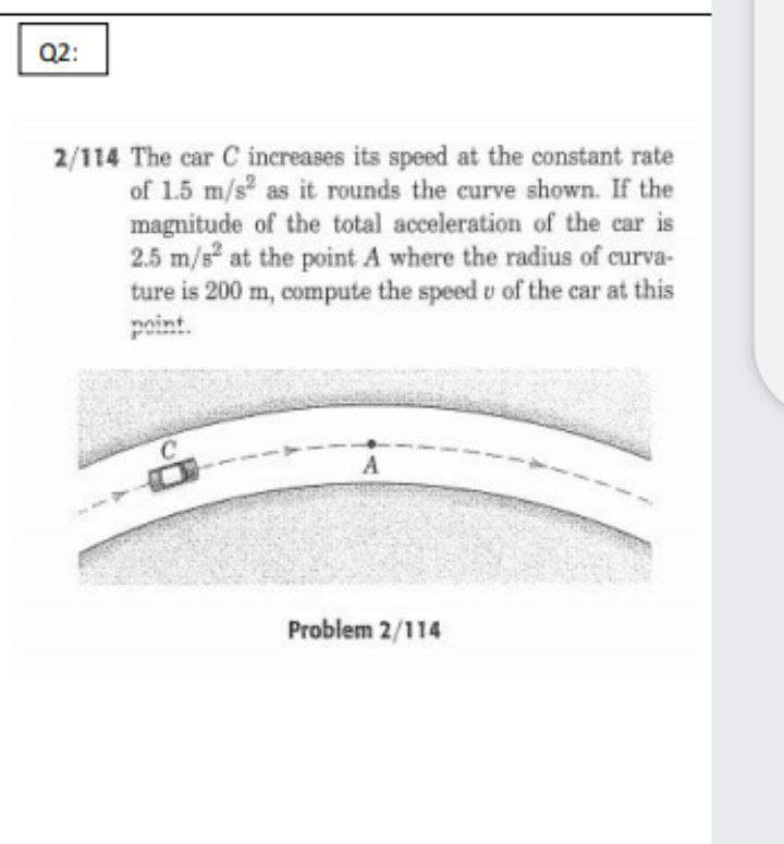 Q2:
2/114 The car C increases its speed at the constant rate
of 1.5 m/s as it rounds the curve shown. If the
magnitude of the total acceleration of the car is
2.5 m/s at the point A where the radius of curva-
ture is 200 m, compute the speed u of the car at this
noint.
Problem 2/114
