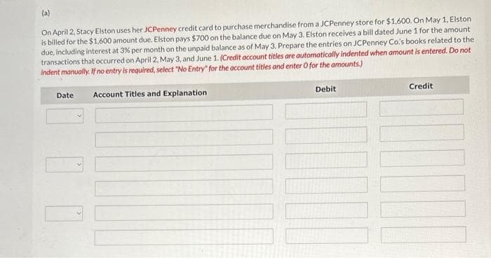 (a)
On April 2, Stacy Elston uses her JCPenney credit card to purchase merchandise from a JCPenney store for $1,600. On May 1, Elston
is billed for the $1,600 amount due. Elston pays $700 on the balance due on May 3. Elston receives a bill dated June 1 for the amount
due, including interest at 3% per month on the unpaid balance as of May 3. Prepare the entries on JCPenney Co's books related to the
transactions that occurred on April 2, May 3, and June 1. (Credit account titles are automatically indented when amount is entered. Do not
indent manually. If no entry is required, select "No Entry" for the account titles and enter O for the amounts.)
Account Titles and Explanation
Date
Debit
Credit